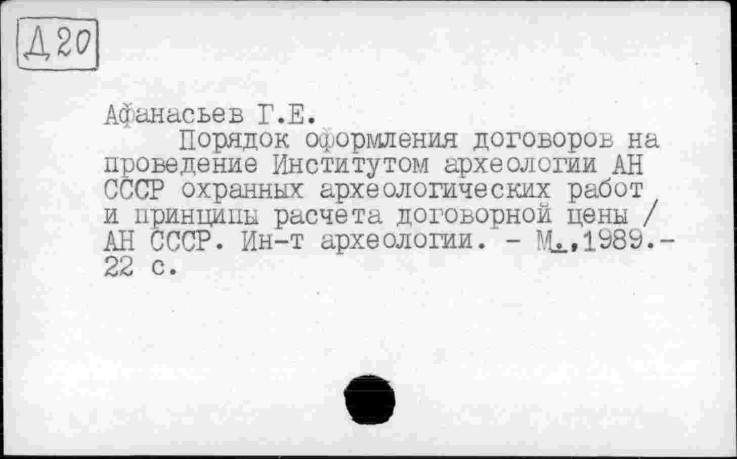 ﻿Л20
Афанасьев Г.Е.
Порядок оформления договоров на проведение Институтом археологии АН СССР охранных археологических работ и принципы расчета договорной цены / АН СССР. Ин-т археологии. - ^»1989.-22 с.